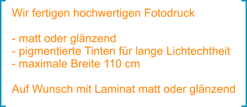 Wir fertigen hochwertigen Fotodruck  - matt oder glänzend - pigmentierte Tinten für lange Lichtechtheit - maximale Breite 110 cm  Auf Wunsch mit Laminat matt oder glänzend